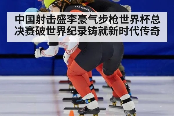中国射击盛李豪气步枪世界杯总决赛破世界纪录铸就新时代传奇