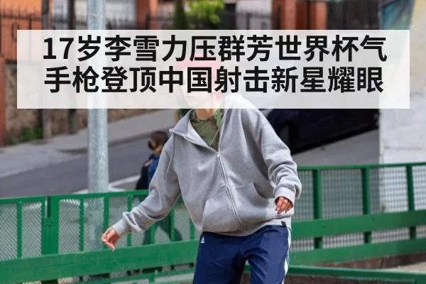 17岁李雪力压群芳世界杯气手枪登顶中国射击新星耀眼