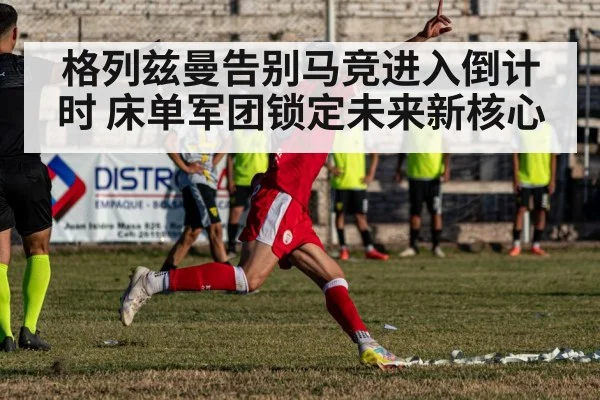 格列兹曼告别马竞进入倒计时 床单军团锁定未来新核心